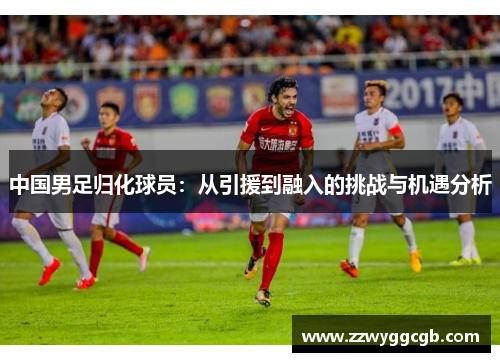 中国男足归化球员:从引援到融入的挑战与机遇分析 中国男足归化球员:从引援到融入的挑战与机遇分析