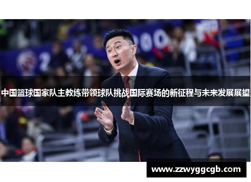中国篮球国家队主教练带领球队挑战国际赛场的新征程与未来发展展望 中国篮球国家队主教练带领球队挑战国际赛场的新征程与未来发展展望